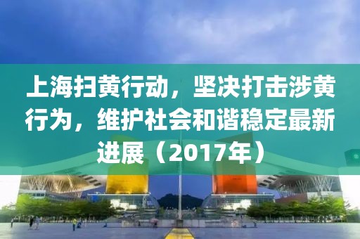 上海扫黄行动，坚决打击涉黄行为，维护社会和谐稳定最新进展（2017年）