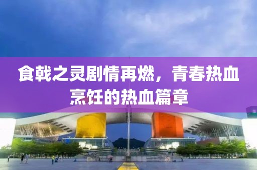 食戟之灵剧情再燃，青春热血烹饪的热血篇章