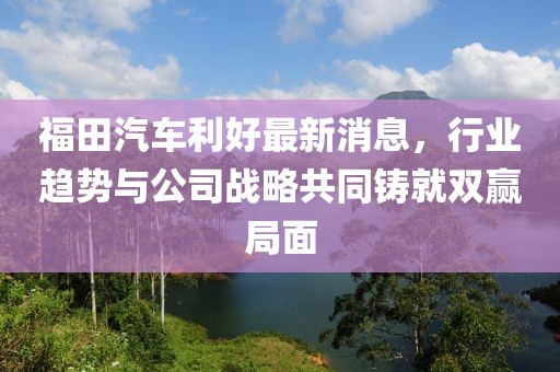 福田汽车利好最新消息，行业趋势与公司战略共同铸就双赢局面