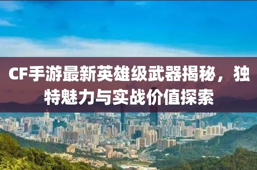 CF手游最新英雄级武器揭秘，独特魅力与实战价值探索