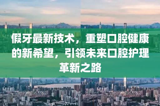 假牙最新技术，重塑口腔健康的新希望，引领未来口腔护理革新之路