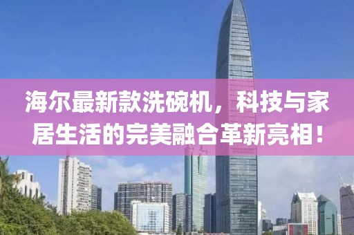 海尔最新款洗碗机，科技与家居生活的完美融合革新亮相！