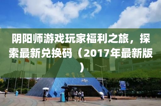 阴阳师游戏玩家福利之旅，探索最新兑换码（2017年最新版）