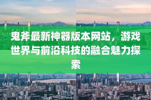 鬼斧最新神器版本网站，游戏世界与前沿科技的融合魅力探索