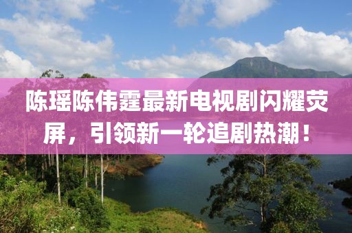 陈瑶陈伟霆最新电视剧闪耀荧屏，引领新一轮追剧热潮！