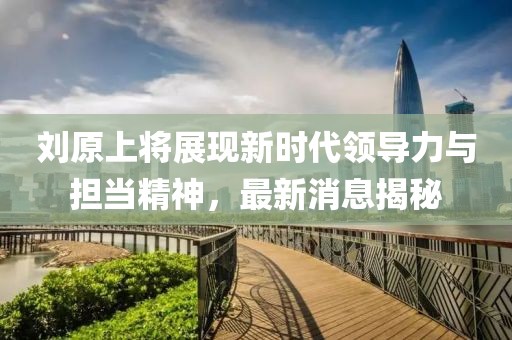 刘原上将展现新时代领导力与担当精神，最新消息揭秘