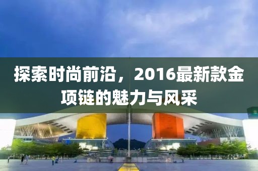 探索时尚前沿，2016最新款金项链的魅力与风采