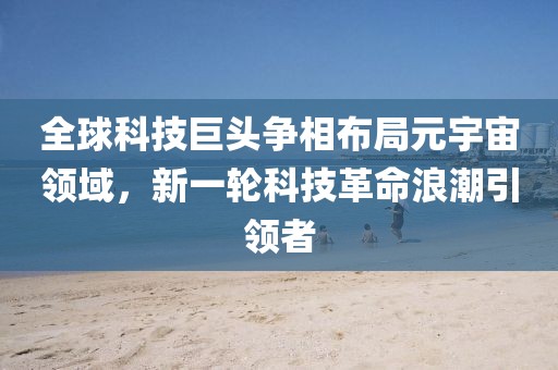 全球科技巨头争相布局元宇宙领域，新一轮科技革命浪潮引领者