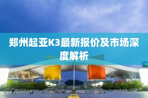 郑州起亚K3最新报价及市场深度解析