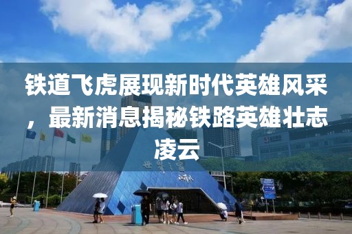 铁道飞虎展现新时代英雄风采，最新消息揭秘铁路英雄壮志凌云