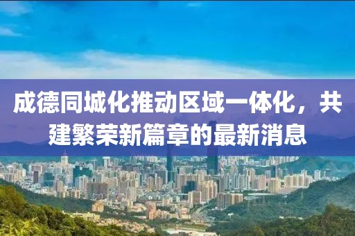 成德同城化推动区域一体化，共建繁荣新篇章的最新消息