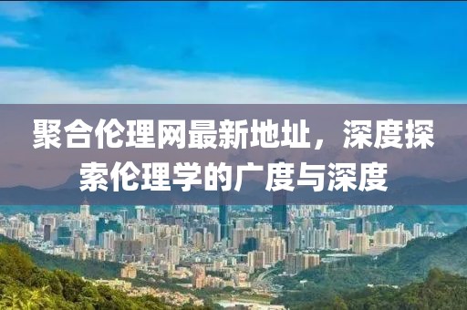聚合伦理网最新地址，深度探索伦理学的广度与深度