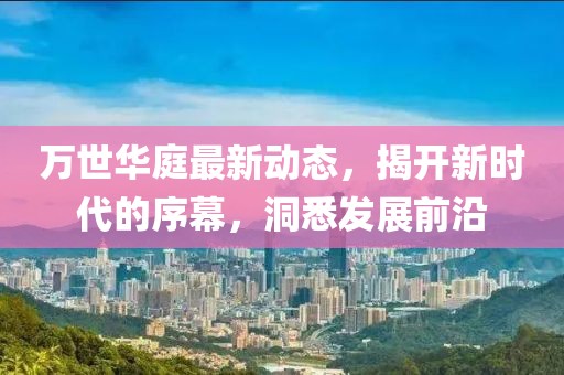万世华庭最新动态，揭开新时代的序幕，洞悉发展前沿