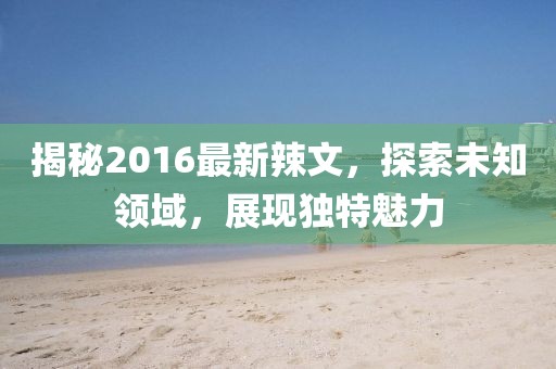 揭秘2016最新辣文，探索未知领域，展现独特魅力