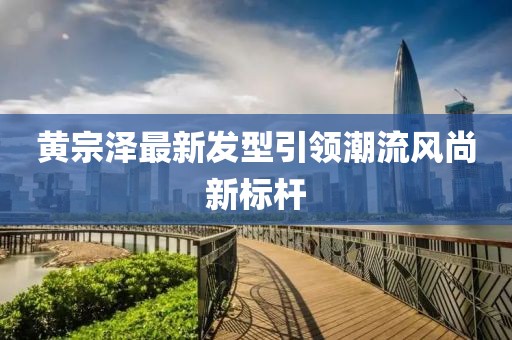 黄宗泽最新发型引领潮流风尚新标杆
