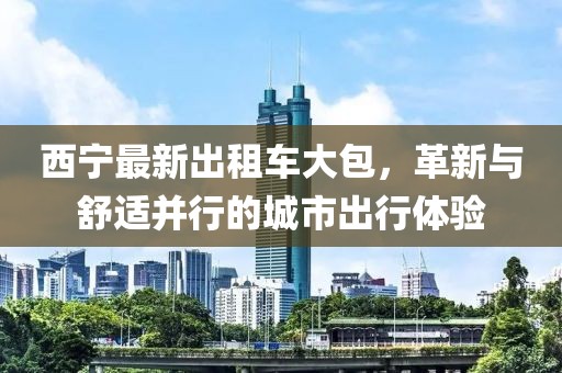 西宁最新出租车大包，革新与舒适并行的城市出行体验