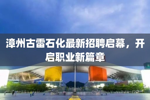漳州古雷石化最新招聘启幕，开启职业新篇章