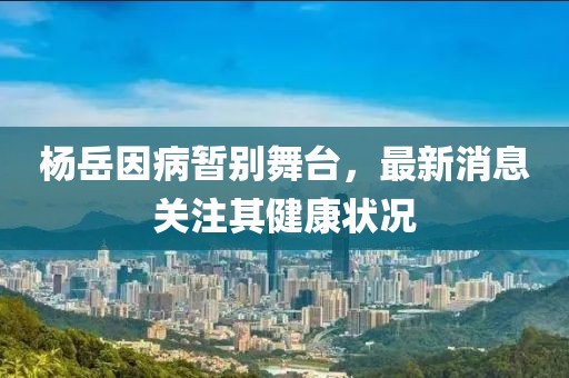 杨岳因病暂别舞台，最新消息关注其健康状况
