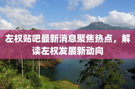 左权贴吧最新消息聚焦热点，解读左权发展新动向