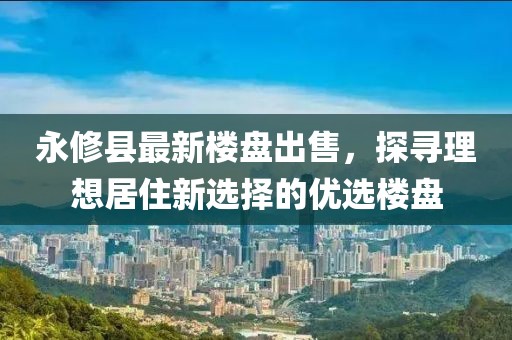 永修县最新楼盘出售，探寻理想居住新选择的优选楼盘