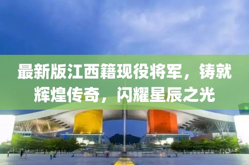 最新版江西籍现役将军，铸就辉煌传奇，闪耀星辰之光