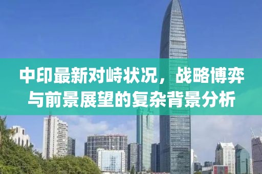 中印最新对峙状况，战略博弈与前景展望的复杂背景分析