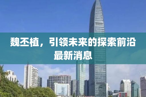 魏丕植，引领未来的探索前沿最新消息