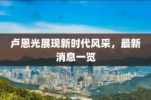 卢恩光展现新时代风采，最新消息一览