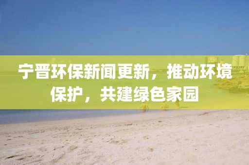宁晋环保新闻更新，推动环境保护，共建绿色家园