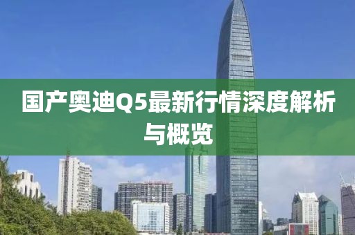 国产奥迪Q5最新行情深度解析与概览