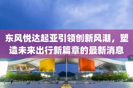 东风悦达起亚引领创新风潮，塑造未来出行新篇章的最新消息