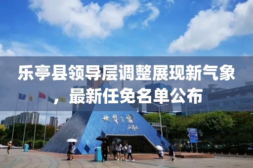 乐亭县领导层调整展现新气象，最新任免名单公布