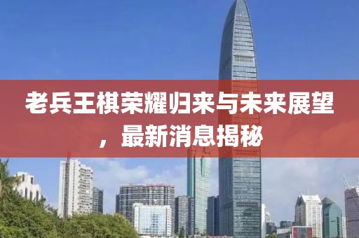 老兵王棋荣耀归来与未来展望，最新消息揭秘