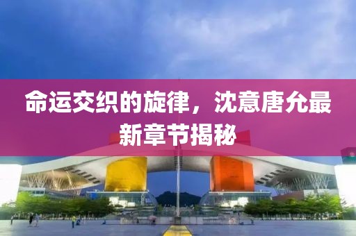 命运交织的旋律，沈意唐允最新章节揭秘