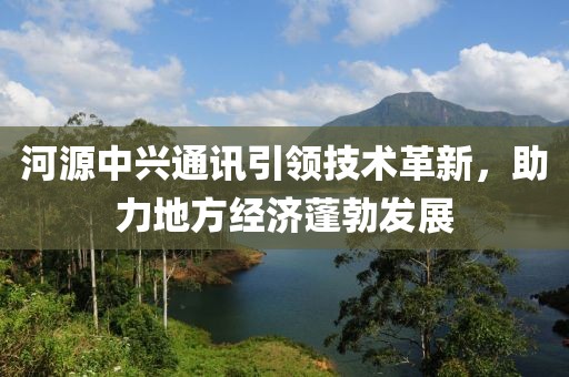 河源中兴通讯引领技术革新，助力地方经济蓬勃发展