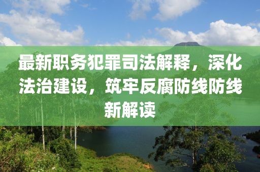 最新职务犯罪司法解释，深化法治建设，筑牢反腐防线防线新解读