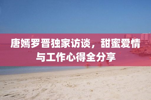 唐嫣罗晋独家访谈，甜蜜爱情与工作心得全分享