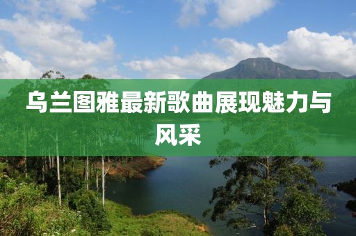 乌兰图雅最新歌曲展现魅力与风采