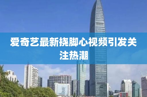 爱奇艺最新挠脚心视频引发关注热潮