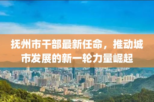 抚州市干部最新任命，推动城市发展的新一轮力量崛起
