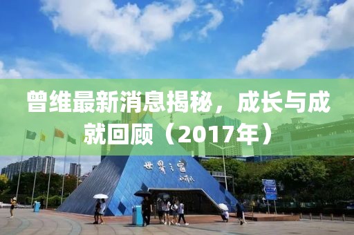 曾维最新消息揭秘，成长与成就回顾（2017年）