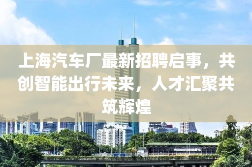 上海汽车厂最新招聘启事，共创智能出行未来，人才汇聚共筑辉煌