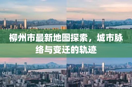 柳州市最新地图探索，城市脉络与变迁的轨迹