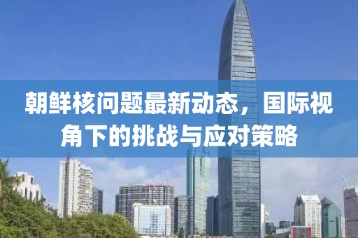 朝鲜核问题最新动态，国际视角下的挑战与应对策略