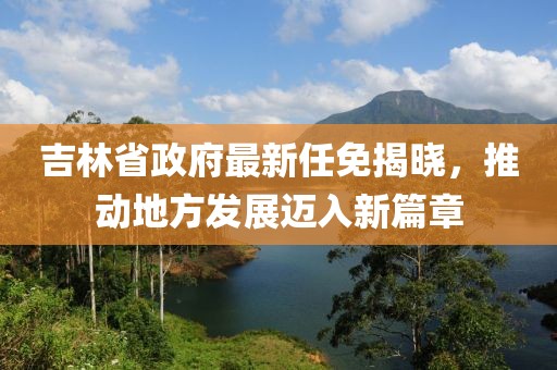 吉林省政府最新任免揭晓，推动地方发展迈入新篇章