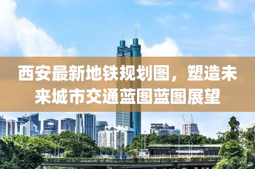 西安最新地铁规划图，塑造未来城市交通蓝图蓝图展望
