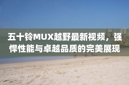 五十铃MUX越野最新视频，强悍性能与卓越品质的完美展现