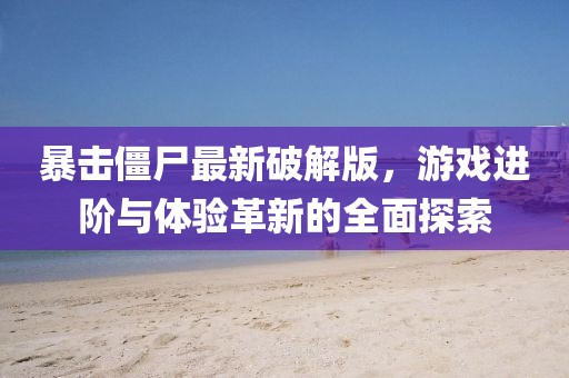 暴击僵尸最新破解版，游戏进阶与体验革新的全面探索