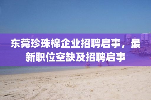 东莞珍珠棉企业招聘启事，最新职位空缺及招聘启事