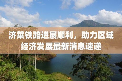 济莱铁路进展顺利，助力区域经济发展最新消息速递